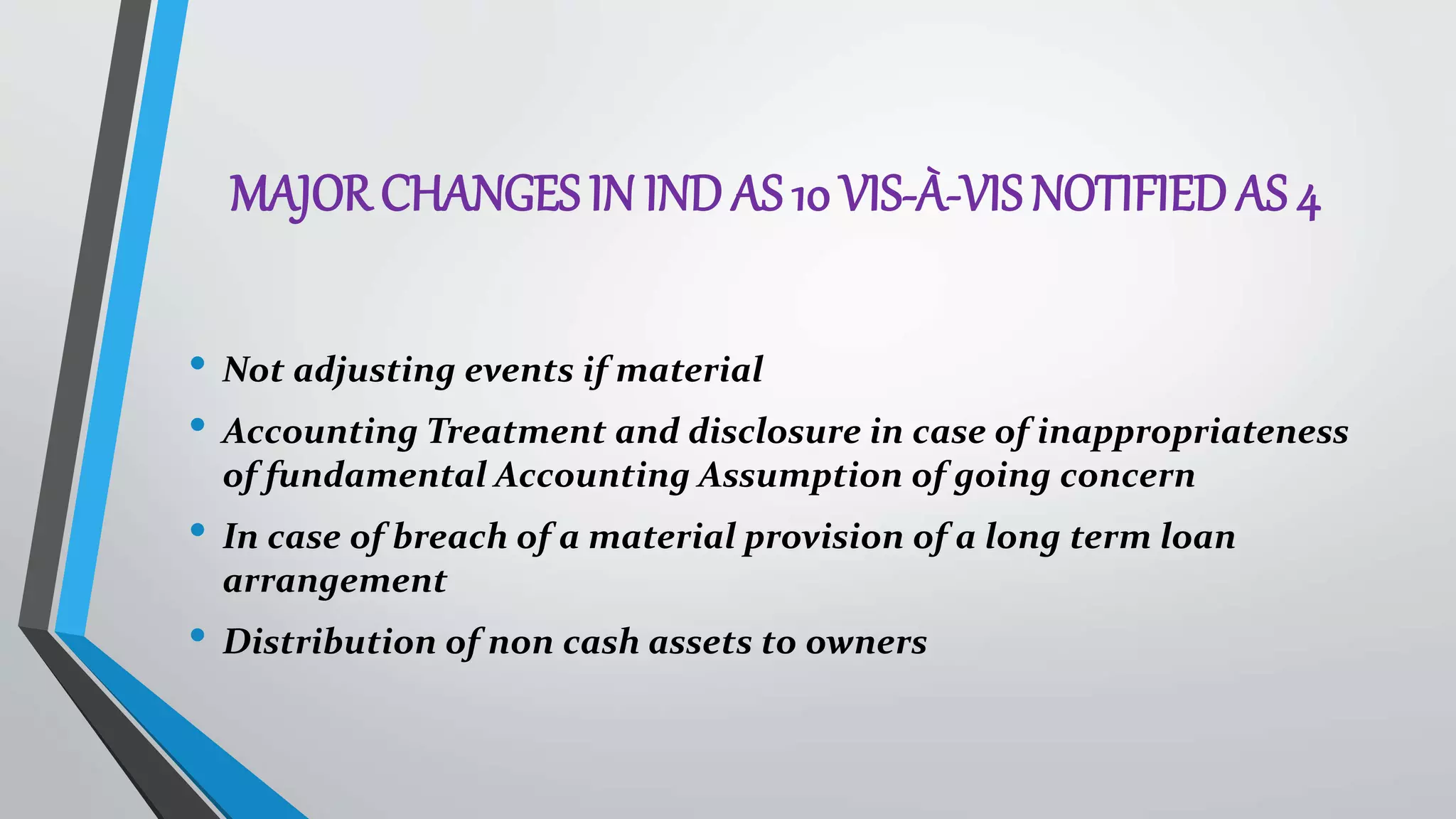 MAJOR CHANGES IN IND AS 10 VIS-À-VIS NOTIFIED AS 4
• Not adjusting events if material
• Accounting Treatment and disclosure in case of inappropriateness
of fundamental Accounting Assumption of going concern
• In case of breach of a material provision of a long term loan
arrangement
• Distribution of non cash assets to owners
 