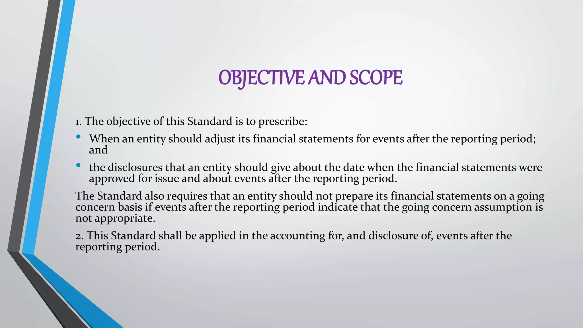 OBJECTIVE AND SCOPE
1. The objective of this Standard is to prescribe:
• When an entity should adjust its financial statements for events after the reporting period;
and
• the disclosures that an entity should give about the date when the financial statements were
approved for issue and about events after the reporting period.
The Standard also requires that an entity should not prepare its financial statements on a going
concern basis if events after the reporting period indicate that the going concern assumption is
not appropriate.
2. This Standard shall be applied in the accounting for, and disclosure of, events after the
reporting period.
 