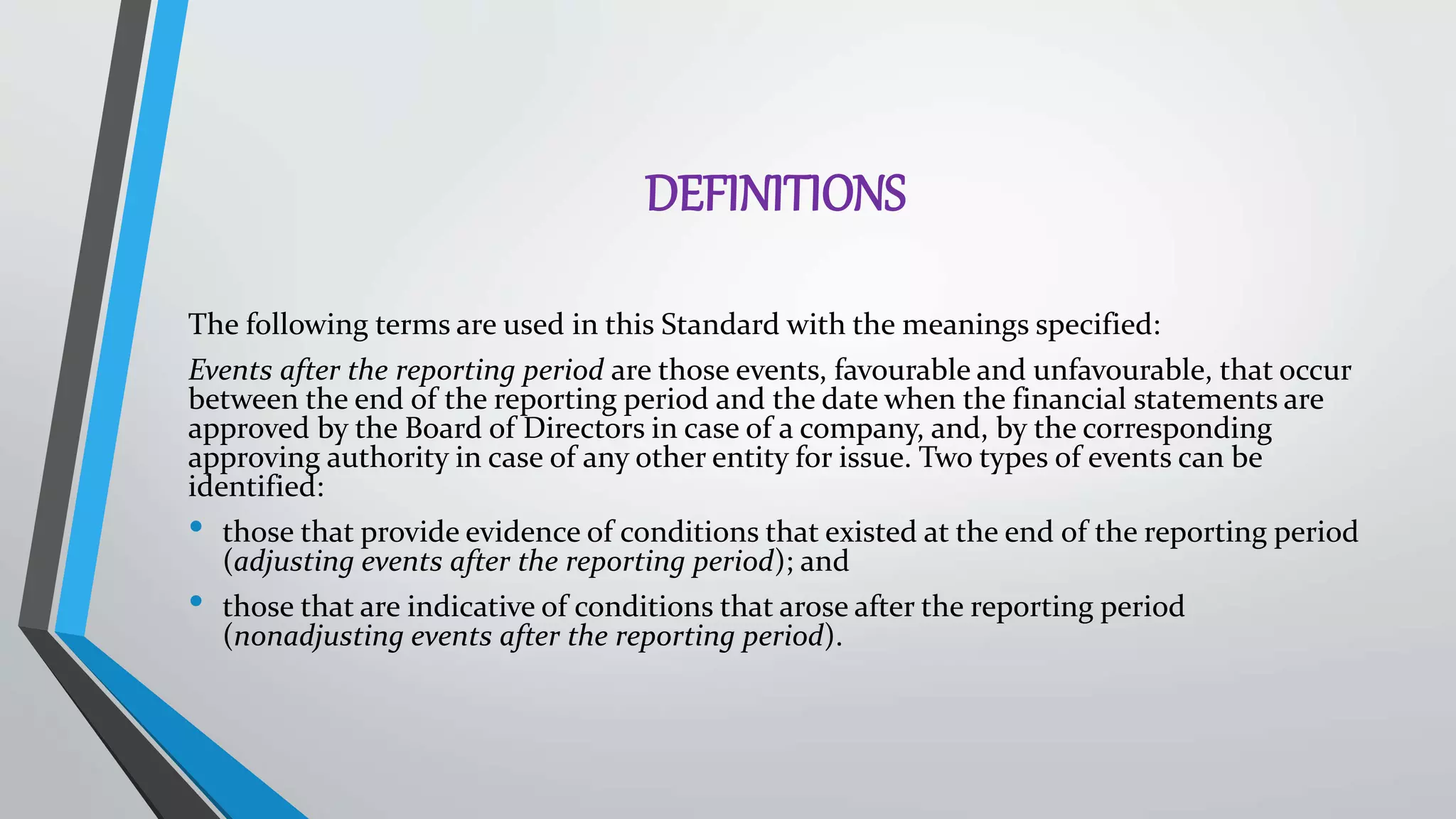 DEFINITIONS
The following terms are used in this Standard with the meanings specified:
Events after the reporting period are those events, favourable and unfavourable, that occur
between the end of the reporting period and the date when the financial statements are
approved by the Board of Directors in case of a company, and, by the corresponding
approving authority in case of any other entity for issue. Two types of events can be
identified:
• those that provide evidence of conditions that existed at the end of the reporting period
(adjusting events after the reporting period); and
• those that are indicative of conditions that arose after the reporting period
(nonadjusting events after the reporting period).
 
