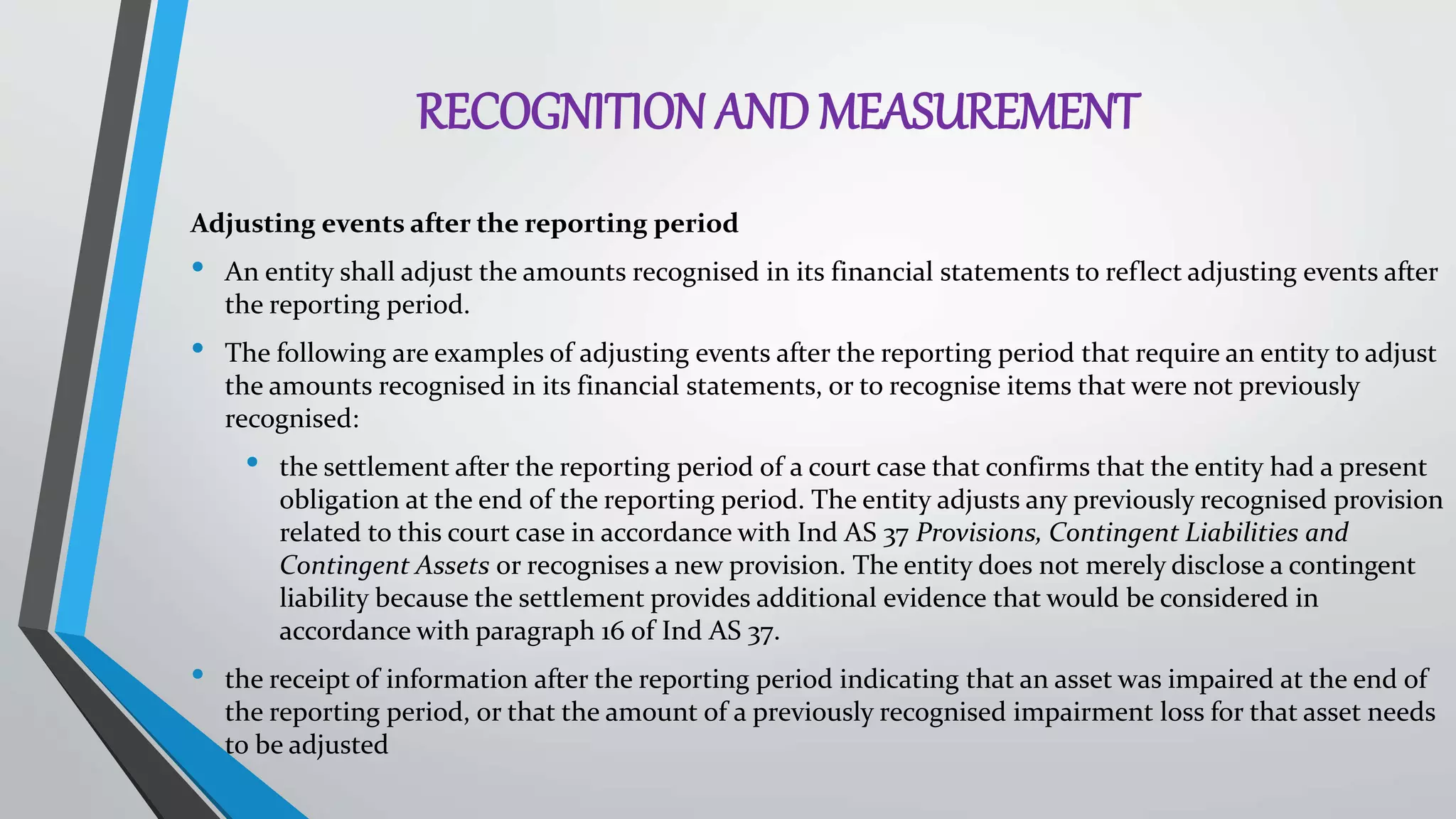 RECOGNITION AND MEASUREMENT
Adjusting events after the reporting period
• An entity shall adjust the amounts recognised in its financial statements to reflect adjusting events after
the reporting period.
• The following are examples of adjusting events after the reporting period that require an entity to adjust
the amounts recognised in its financial statements, or to recognise items that were not previously
recognised:
• the settlement after the reporting period of a court case that confirms that the entity had a present
obligation at the end of the reporting period. The entity adjusts any previously recognised provision
related to this court case in accordance with Ind AS 37 Provisions, Contingent Liabilities and
Contingent Assets or recognises a new provision. The entity does not merely disclose a contingent
liability because the settlement provides additional evidence that would be considered in
accordance with paragraph 16 of Ind AS 37.
• the receipt of information after the reporting period indicating that an asset was impaired at the end of
the reporting period, or that the amount of a previously recognised impairment loss for that asset needs
to be adjusted
 
