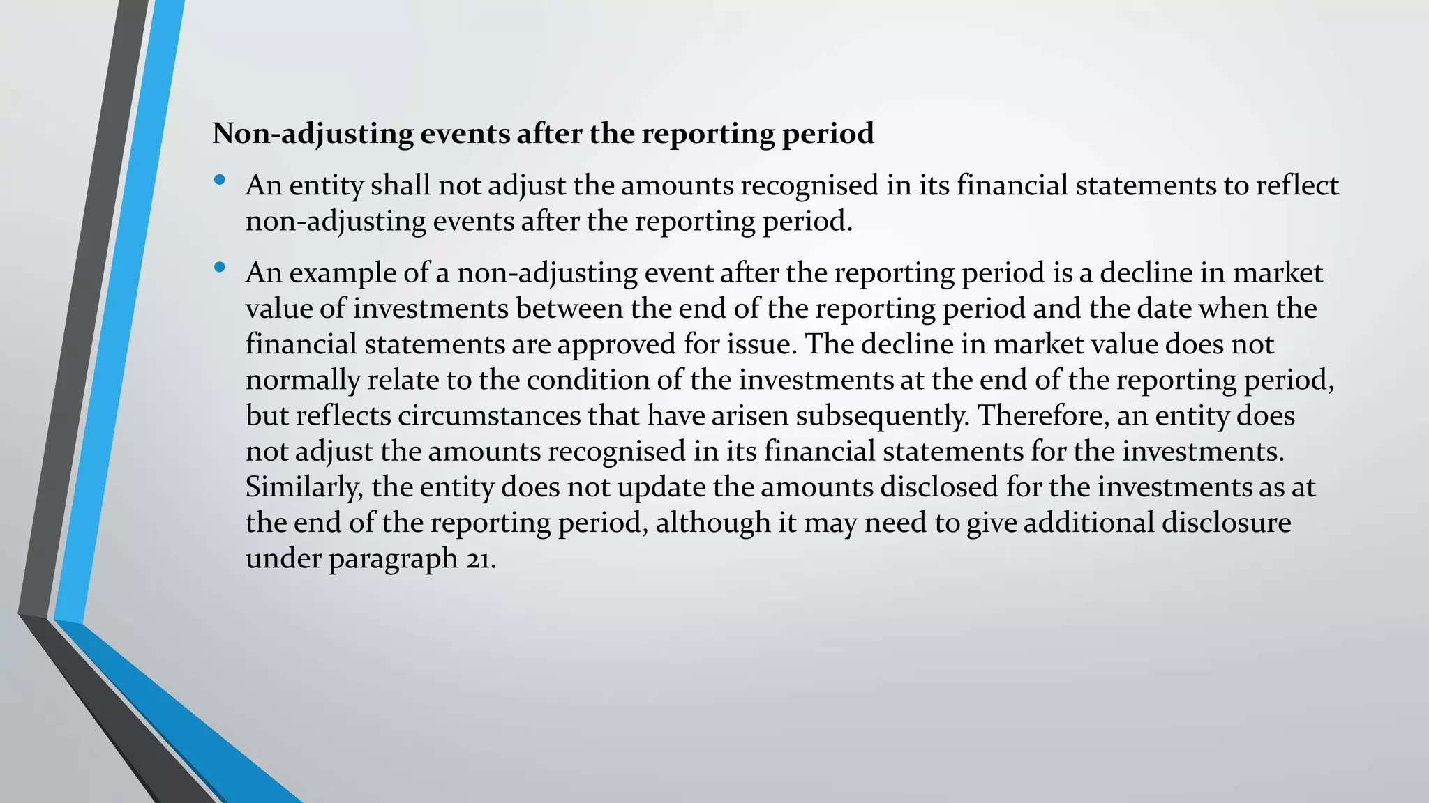 Non-adjusting events after the reporting period
• An entity shall not adjust the amounts recognised in its financial statements to reflect
non-adjusting events after the reporting period.
• An example of a non-adjusting event after the reporting period is a decline in market
value of investments between the end of the reporting period and the date when the
financial statements are approved for issue. The decline in market value does not
normally relate to the condition of the investments at the end of the reporting period,
but reflects circumstances that have arisen subsequently. Therefore, an entity does
not adjust the amounts recognised in its financial statements for the investments.
Similarly, the entity does not update the amounts disclosed for the investments as at
the end of the reporting period, although it may need to give additional disclosure
under paragraph 21.
 