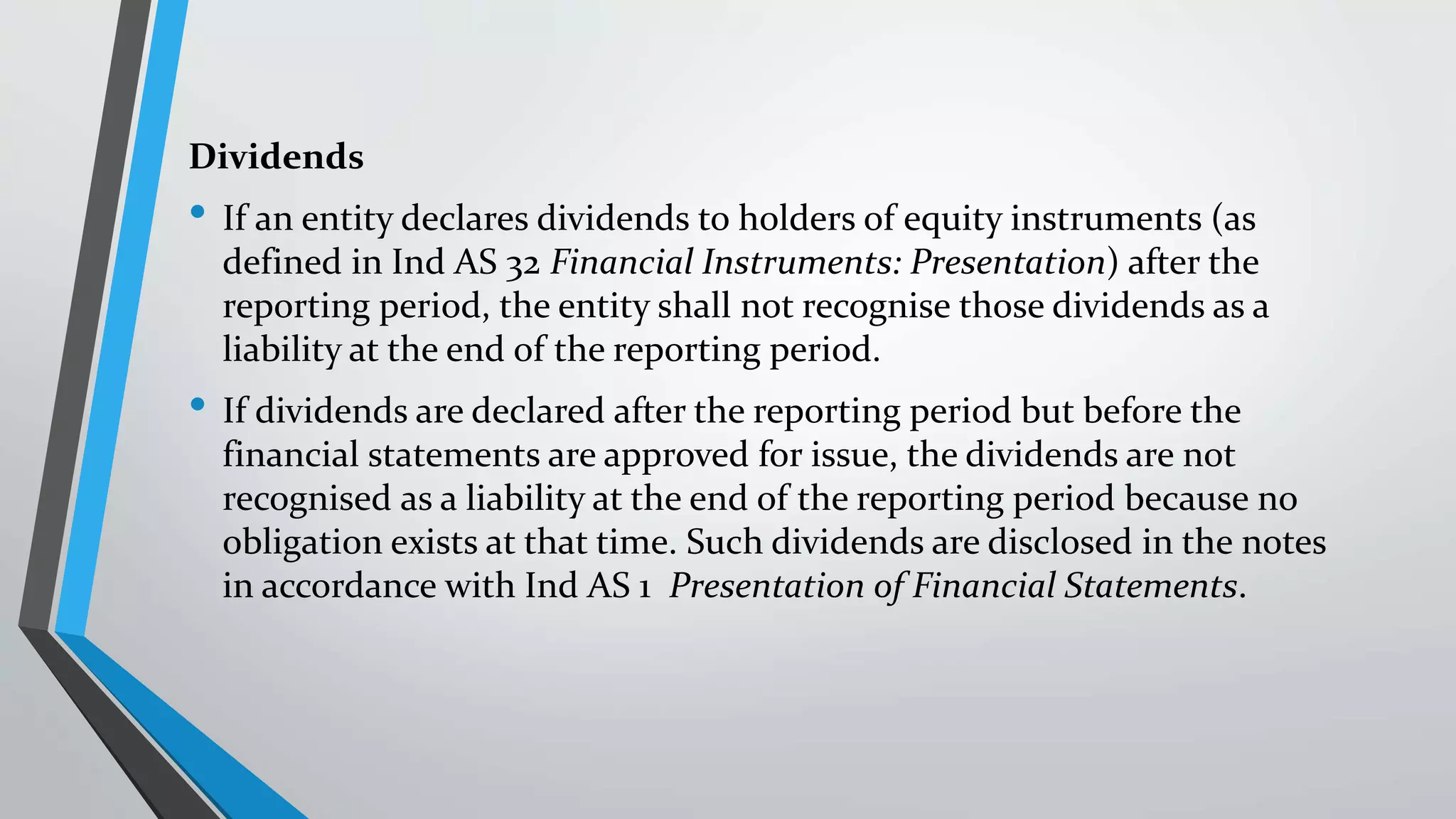 Dividends
• If an entity declares dividends to holders of equity instruments (as
defined in Ind AS 32 Financial Instruments: Presentation) after the
reporting period, the entity shall not recognise those dividends as a
liability at the end of the reporting period.
• If dividends are declared after the reporting period but before the
financial statements are approved for issue, the dividends are not
recognised as a liability at the end of the reporting period because no
obligation exists at that time. Such dividends are disclosed in the notes
in accordance with Ind AS 1 Presentation of Financial Statements.
 