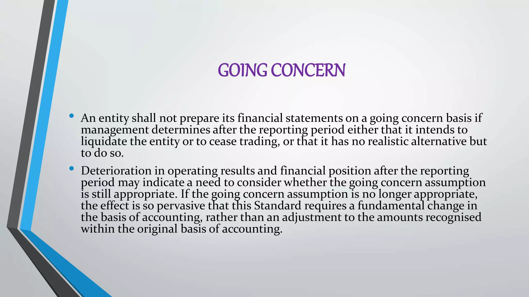 GOING CONCERN
• An entity shall not prepare its financial statements on a going concern basis if
management determines after the reporting period either that it intends to
liquidate the entity or to cease trading, or that it has no realistic alternative but
to do so.
• Deterioration in operating results and financial position after the reporting
period may indicate a need to consider whether the going concern assumption
is still appropriate. If the going concern assumption is no longer appropriate,
the effect is so pervasive that this Standard requires a fundamental change in
the basis of accounting, rather than an adjustment to the amounts recognised
within the original basis of accounting.
 