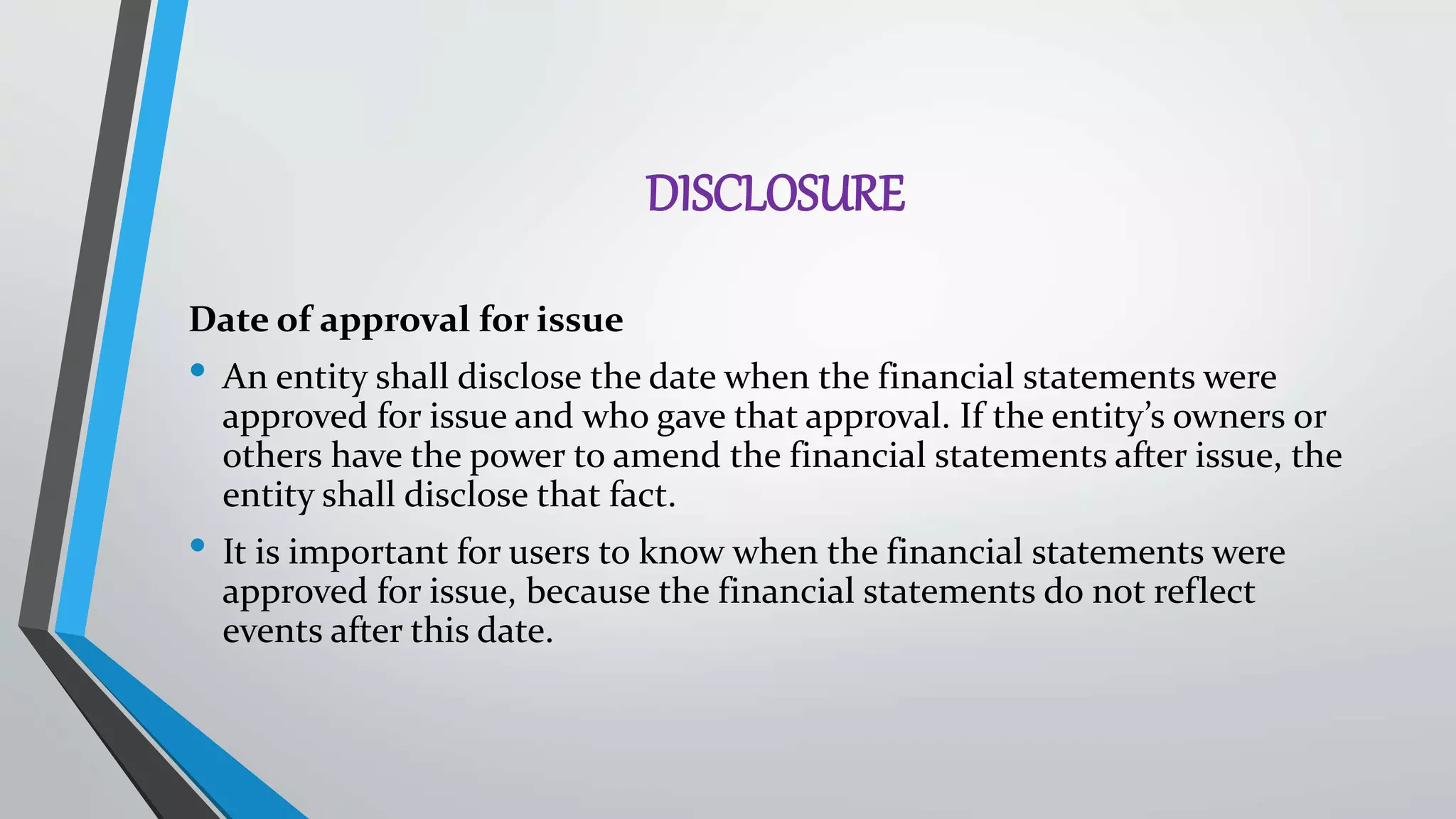 DISCLOSURE
Date of approval for issue
• An entity shall disclose the date when the financial statements were
approved for issue and who gave that approval. If the entity’s owners or
others have the power to amend the financial statements after issue, the
entity shall disclose that fact.
• It is important for users to know when the financial statements were
approved for issue, because the financial statements do not reflect
events after this date.
 
