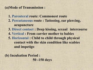 (a)Mode of Transmission :
1. Parenteral route: Commonest route
2. Percutaneous route : Tattooing, ear piercing,
acupuncture
3. Direct contact : Deep kissing, sexual intercourse
4. Vertical : From carrier mother to babies
5. Horizontal : Child to child through physical
contact with the skin condition like scabies
and impetigo
(b) Incubation Period :
50 -150 days
 