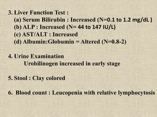 3. Liver Function Test :
(a) Serum Bilirubin : Increased (N=0.1 to 1.2 mg/dL )
(b) ALP : Increased (N= 44 to 147 IU/L)
(c) AST/ALT : Increased
(d) Albumin:Globumin = Altered (N=0.8-2)
4. Urine Examination
Urobilinogen increased in early stage
5. Stool : Clay colored
6. Blood count : Leucopenia with relative lymphocytosis
 