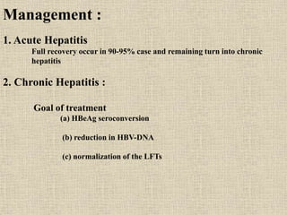 Management :
1. Acute Hepatitis
Full recovery occur in 90-95% case and remaining turn into chronic
hepatitis
2. Chronic Hepatitis :
Goal of treatment
(a) HBeAg seroconversion
(b) reduction in HBV-DNA
(c) normalization of the LFTs
 