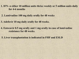 1. IFN- α either 10 million units thrice weekly or 5 million units daily
for 4-6 months
2. Lamivudine 100 mg daily orally for 48 weeks
3. Adefovir 10 mg daily orally for 48 weeks.
4. Entecavir 0.5 mg orally and 1 mg orally in case of lamivudine
resistance for 48 weeks.
5. Liver transplantation is indicated in FHF and ESLD
 