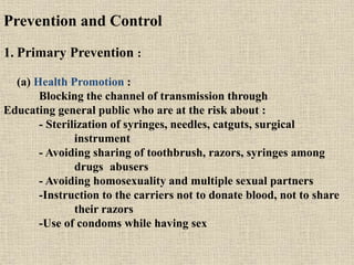 Prevention and Control
1. Primary Prevention :
(a) Health Promotion :
Blocking the channel of transmission through
Educating general public who are at the risk about :
- Sterilization of syringes, needles, catguts, surgical
instrument
- Avoiding sharing of toothbrush, razors, syringes among
drugs abusers
- Avoiding homosexuality and multiple sexual partners
-Instruction to the carriers not to donate blood, not to share
their razors
-Use of condoms while having sex
 