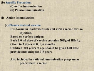 (b) Specific Protection :
(i) Active immunization
(ii) Passive immunization
(i) Active Immunization
(a) Plasma derived vaccine
It is formalin inactivated sub unit viral vaccine for i.m
injection.
Based on surface antigen
Each 1.0 ml dose of vaccine contains 20Ug of HBsAg
Given in 3 doses at 0, 1, 6 months
Children <10 years of age should be given half dose
provide immunity for 3-5 years
Also included in national immunization program as
pentavalent vaccine
 