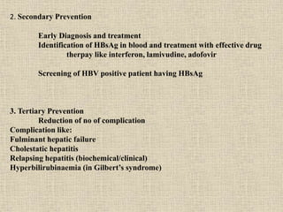 2. Secondary Prevention
Early Diagnosis and treatment
Identification of HBsAg in blood and treatment with effective drug
therpay like interferon, lamivudine, adofovir
Screening of HBV positive patient having HBsAg
3. Tertiary Prevention
Reduction of no of complication
Complication like:
Fulminant hepatic failure
Cholestatic hepatitis
Relapsing hepatitis (biochemical/clinical)
Hyperbilirubinaemia (in Gilbert’s syndrome)
 