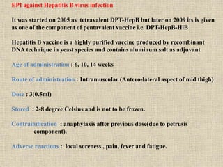 EPI against Hepatitis B virus infection
It was started on 2005 as tetravalent DPT-HepB but later on 2009 its is given
as one of the component of pentavalent vaccine i.e. DPT-HepB-HiB
Hepatitis B vaccine is a highly purified vaccine produced by recombinant
DNA technique in yeast species and contains aluminum salt as adjuvant
Age of administration : 6, 10, 14 weeks
Route of administration : Intramuscular (Antero-lateral aspect of mid thigh)
Dose : 3(0.5ml)
Stored : 2-8 degree Celsius and is not to be frozen.
Contraindication : anaphylaxis after previous dose(due to petrusis
component).
Adverse reactions : local soreness , pain, fever and fatigue.
 