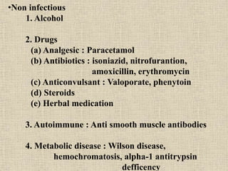 •Non infectious
1. Alcohol
2. Drugs
(a) Analgesic : Paracetamol
(b) Antibiotics : isoniazid, nitrofurantion,
amoxicillin, erythromycin
(c) Anticonvulsant : Valoporate, phenytoin
(d) Steroids
(e) Herbal medication
3. Autoimmune : Anti smooth muscle antibodies
4. Metabolic disease : Wilson disease,
hemochromatosis, alpha-1 antitrypsin
defficency
 