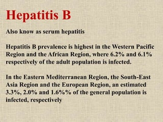 Hepatitis B
Also know as serum hepatitis
Hepatitis B prevalence is highest in the Western Pacific
Region and the African Region, where 6.2% and 6.1%
respectively of the adult population is infected.
In the Eastern Mediterranean Region, the South-East
Asia Region and the European Region, an estimated
3.3%, 2.0% and 1.6%% of the general population is
infected, respectively
 