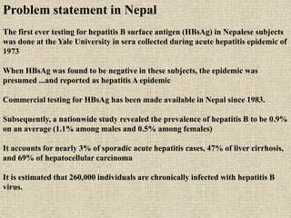 Problem statement in Nepal
The first ever testing for hepatitis B surface antigen (HBsAg) in Nepalese subjects
was done at the Yale University in sera collected during acute hepatitis epidemic of
1973
When HBsAg was found to be negative in these subjects, the epidemic was
presumed ...and reported as hepatitis A epidemic
Commercial testing for HBsAg has been made available in Nepal since 1983.
Subsequently, a nationwide study revealed the prevalence of hepatitis B to be 0.9%
on an average (1.1% among males and 0.5% among females)
It accounts for nearly 3% of sporadic acute hepatitis cases, 47% of liver cirrhosis,
and 69% of hepatocellular carcinoma
It is estimated that 260,000 individuals are chronically infected with hepatitis B
virus.
 