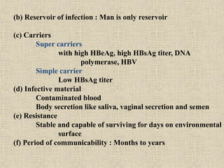 (b) Reservoir of infection : Man is only reservoir
(c) Carriers
Super carriers
with high HBeAg, high HBsAg titer, DNA
polymerase, HBV
Simple carrier
Low HBsAg titer
(d) Infective material
Contaminated blood
Body secretion like saliva, vaginal secretion and semen
(e) Resistance
Stable and capable of surviving for days on environmental
surface
(f) Period of communicability : Months to years
 
