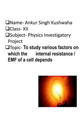 Name- Ankur Singh Kushwaha
Class- XII
Subject- Physics Investigatory
Project
Topic- To study various factors on
which the internal resistance /
EMF of a cell depends
 