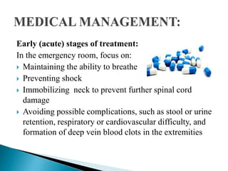 Early (acute) stages of treatment:
In the emergency room, focus on:
 Maintaining the ability to breathe
 Preventing shock
 Immobilizing neck to prevent further spinal cord
damage
 Avoiding possible complications, such as stool or urine
retention, respiratory or cardiovascular difficulty, and
formation of deep vein blood clots in the extremities
 