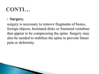  Surgery.
surgery is necessary to remove fragments of bones,
foreign objects, herniated disks or fractured vertebrae
that appear to be compressing the spine. Surgery may
also be needed to stabilize the spine to prevent future
pain or deformity.
 