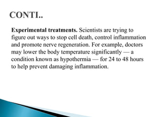 Experimental treatments. Scientists are trying to
figure out ways to stop cell death, control inflammation
and promote nerve regeneration. For example, doctors
may lower the body temperature significantly — a
condition known as hypothermia — for 24 to 48 hours
to help prevent damaging inflammation.
 