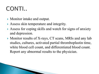  Monitor intake and output.
 Assess skin temperature and integrity.
 Assess for coping skills and watch for signs of anxiety
and depression.
 Monitor results of X-rays, CT scans, MRIs and any lab
studies, cultures, activated partial thromboplastin time,
white blood cell count, and differentiated blood count.
Report any abnormal results to the physician.
 