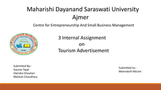 Maharishi Dayanand Saraswati University
Ajmer
3 Internal Assignment
on
Tourism Advertisement
Submitted to:-
Meenakshi Ma’am
Submitted By:-
Gaurav Tayal
Jitendra Chauhan
Mahesh Chaudhary
Centre for Entrepreneurship And Small Business Management
 