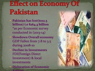  Pakistan has lost($102.5
billion) i.e 8264.4 billion
*as per Economic survey
conducted in (2013-14)
 Slowdown Overall economy
GDP Fallen from 7.8 to 3.5
during 2008-10
 Decline in Investments
FDI(Foreign Direct
Investment) & local
investments
 Dislocation of Economic
 