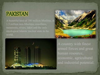 PAKISTAN
A beautiful land of 180 million Muslims, &
1.5 million non-Muslims, coastlines,
mountains, rivers, lakes and the only
ideological Islamic nuclear state in the
world.
A country with finest
armed forces and great
human resource,
economic, agricultural
and industrial potential.
 