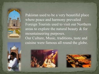 Pakistan used to be a very beautiful place
where peace and harmony prevailed
Foreign Tourists used to visit our Northern
areas to explore the natural beauty & for
mountaineering purposes.
Our Culture, Music, traditions, taste and
cuisine were famous all round the globe.
 