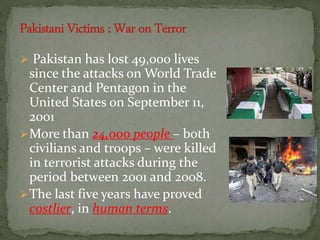  Pakistan has lost 49,000 lives
since the attacks on World Trade
Center and Pentagon in the
United States on September 11,
2001
More than 24,000 people – both
civilians and troops – were killed
in terrorist attacks during the
period between 2001 and 2008.
The last five years have proved
costlier, in human terms.
 