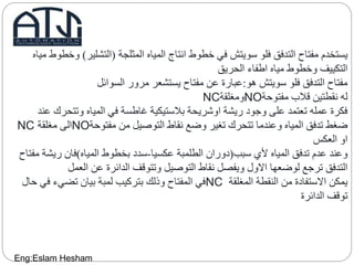 ‫المثلجة‬ ‫المياه‬ ‫انتاج‬ ‫خطوط‬ ‫في‬ ‫سويتش‬ ‫فلو‬ ‫التدفق‬ ‫مفتاح‬ ‫يستخدم‬(‫التشلير‬)‫مياه‬ ‫وخطوط‬
‫الحريق‬ ‫اطفاء‬ ‫مياه‬ ‫وخطوط‬ ‫التكييف‬
‫هو‬ ‫سويتش‬ ‫فلو‬ ‫التدفق‬ ‫مفتاح‬:‫السوائل‬ ‫مرور‬ ‫يستشعر‬ ‫مفتاح‬ ‫عن‬ ‫عبارة‬
‫مفتوحة‬ ‫قالب‬ ‫نقطتين‬ ‫له‬NO‫ومغلقة‬NC
‫وتتح‬ ‫المياه‬ ‫في‬ ‫غاطسة‬ ‫بالستيكية‬ ‫اوشريحة‬ ‫ريشة‬ ‫وجود‬ ‫على‬ ‫تعتمد‬ ‫عمله‬ ‫فكرة‬‫عند‬ ‫رك‬
‫مفتوحة‬ ‫من‬ ‫التوصيل‬ ‫نقاط‬ ‫وضع‬ ‫تغير‬ ‫تتحرك‬ ‫وعندما‬ ‫المياه‬ ‫تدفق‬ ‫ضغط‬NO‫مغلقة‬ ‫الى‬NC
‫العكس‬ ‫او‬
‫سبب‬ ‫ألي‬ ‫المياه‬ ‫تدفق‬ ‫عدم‬ ‫وعند‬(‫عكسيا‬ ‫الطلمبة‬ ‫دوران‬-‫المياه‬ ‫بخطوط‬ ‫سدد‬)‫ري‬ ‫فان‬‫مفتاح‬ ‫شة‬
‫العمل‬ ‫عن‬ ‫الدائرة‬ ‫وتتوقف‬ ‫التوصيل‬ ‫نقاط‬ ‫ويفصل‬ ‫االول‬ ‫لوضعها‬ ‫ترجع‬ ‫التدفق‬
‫المغلقة‬ ‫النقطة‬ ‫من‬ ‫االستفادة‬ ‫يمكن‬NC‫ف‬ ‫تضيء‬ ‫بيان‬ ‫لمبة‬ ‫بتركيب‬ ‫وذلك‬ ‫المفتاح‬ ‫في‬‫حال‬ ‫ي‬
‫الدائرة‬ ‫توقف‬
Eng:Eslam Hesham
 