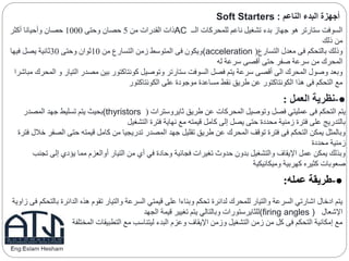 ‫أجهزة‬‫الناعم‬ ‫البدء‬Soft Starters :
‫الــ‬ ‫للمحركات‬ ‫ناعم‬ ‫تشغيل‬ ‫بدء‬ ‫جهاز‬ ‫هو‬ ‫ستارتر‬ ‫السوفت‬AC‫من‬ ‫القدرات‬ ‫ذات‬5‫وحتى‬ ‫حصان‬1000‫أكثر‬ ‫وأحيانا‬ ‫حصان‬
‫ذلك‬ ‫من‬
‫التسارع‬ ‫معدل‬ ‫فى‬ ‫بالتحكم‬ ‫وذلك‬((acceleration‫من‬ ‫التسارع‬ ‫زمن‬ ‫المتوسط‬ ‫فى‬ ‫ويكون‬10‫وحتى‬ ‫ثوان‬30‫فيها‬ ‫يصل‬ ‫ثانية‬
‫له‬ ‫سرعة‬ ‫أقصى‬ ‫حتى‬ ‫صفر‬ ‫سرعة‬ ‫من‬ ‫المحرك‬
‫و‬ ‫التيار‬ ‫مصدر‬ ‫بين‬ ‫كونتاكتور‬ ‫وتوصيل‬ ‫ستارتر‬ ‫السوفت‬ ‫فصل‬ ‫يتم‬ ‫سرعة‬ ‫أقصى‬ ‫الى‬ ‫المحرك‬ ‫وصول‬ ‫وبعد‬‫مباشرا‬ ‫المحرك‬
‫الكونتاكتور‬ ‫على‬ ‫موجودة‬ ‫مساعدة‬ ‫نقط‬ ‫طريق‬ ‫عن‬ ‫الكونتاكتور‬ ‫هذا‬ ‫فى‬ ‫التحكم‬ ‫مع‬
●-‫العمل‬ ‫نظرية‬:
‫ثايروسترات‬ ‫طريق‬ ‫عن‬ ‫المحركات‬ ‫وتوصيل‬ ‫فصل‬ ‫عمليتي‬ ‫فى‬ ‫التحكم‬ ‫يتم‬((thyristors‫بحيث‬‫المصدر‬ ‫جهد‬ ‫تسليط‬ ‫يتم‬
‫التشغيل‬ ‫فترة‬ ‫نهاية‬ ‫مع‬ ‫قيمته‬ ‫كامل‬ ‫إلى‬ ‫يصل‬ ‫حتى‬ ‫محددة‬ ‫زمنية‬ ‫فترة‬ ‫على‬ ‫بالتدريج‬
‫الص‬ ‫حتى‬ ‫قيمته‬ ‫كامل‬ ‫من‬ ‫تدريجيا‬ ‫المصدر‬ ‫جهد‬ ‫تقليل‬ ‫طريق‬ ‫عن‬ ‫المحرك‬ ‫توقف‬ ‫فترة‬ ‫فى‬ ‫التحكم‬ ‫يمكن‬ ‫وبالمثل‬‫فترة‬ ‫خالل‬ ‫فر‬
‫محددة‬ ‫زمنية‬
‫ت‬ ‫إلى‬ ‫يؤدي‬ ‫مما‬ ‫أوالعزم‬ ‫التيار‬ ‫من‬ ‫أي‬ ‫في‬ ‫وحادة‬ ‫فجائية‬ ‫تغيرات‬ ‫حدوث‬ ‫بدون‬ ‫والتشغيل‬ ‫اإليقاف‬ ‫عمل‬ ‫يمكن‬ ‫وبذلك‬‫جنب‬
‫وميكانيكية‬ ‫كهربية‬ ‫كثيره‬ ‫صعوبات‬
●-‫عمله‬ ‫طريقة‬:
‫ب‬ ‫الدائرة‬ ‫هذه‬ ‫تقوم‬ ‫والتيار‬ ‫السرعة‬ ‫قيمتي‬ ‫على‬ ‫وبناءا‬ ‫تحكم‬ ‫لدائرة‬ ‫للمحرك‬ ‫والتيار‬ ‫السرعة‬ ‫اشارتي‬ ‫ادخال‬ ‫يتم‬‫زاوية‬ ‫فى‬ ‫التحكم‬
‫اإلشعال‬(firing angles )‫الجهد‬ ‫قيمة‬ ‫تغيير‬ ‫يتم‬ ‫وبالتالي‬ ‫للثايرستورات‬
‫المختلفة‬ ‫التطبيقات‬ ‫مع‬ ‫ليتناسب‬ ‫البدء‬ ‫وعزم‬ ‫اإليقاف‬ ‫وزمن‬ ‫التشغيل‬ ‫زمن‬ ‫من‬ ‫كل‬ ‫فى‬ ‫التحكم‬ ‫إمكانية‬ ‫مع‬
 