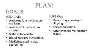 PLAN:
MEDICAL:
• Anticoagulant medication-
warfarin.
• Antiplatelet medication-
aspirin.
• Statins-atorvastatin.
• Blood pressure medication.
• Medicines used to treat
depression.
SURGICAL:
• Hemorrhagic-aneurysm
clipping.
• Coil embolization.
• Arteriovenous malfunction
repair.
GOALS:
 