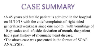CASE SUMMARY
•A 45 years old female patient is admitted in the hospital
on 31/10/18 with the chief complaints of right sided
generalized weakness since one month , with vomitings of
10 episodes and left side deviation of mouth. the patient
had a past history of rheumatic heart disease.
•The above case was presented in the format of SOAP
ANALYSIS.
 