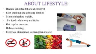 ABOUT LIFESTYLE:
• Reduce saturated fat and cholesterol.
• Stop smoking and drinking alcohol.
• Maintain healthy weight.
• Eat food rich in veg and fruits.
• Get regular exercise.
• Balance training.
• Electrical stimulation to strengthen muscle.
 