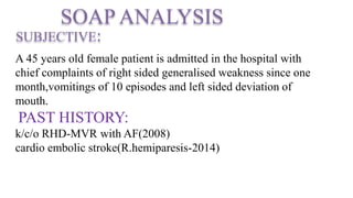 SOAP ANALYSIS
SUBJECTIVE:
A 45 years old female patient is admitted in the hospital with
chief complaints of right sided generalised weakness since one
month,vomitings of 10 episodes and left sided deviation of
mouth.
PAST HISTORY:
k/c/o RHD-MVR with AF(2008)
cardio embolic stroke(R.hemiparesis-2014)
 