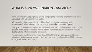 WHAT IS A MR VACCINATION CAMPAIGN?
A MR Vaccination Campaign is a special campaign to vaccinate all children in a wide
age group with MR vaccine in all states.
MR campaign dose - given to all children,(both previously vaccinated and
unvaccinated), who belong to the target age group (9 months to <15years).
The goal of the MR campaign is to quickly enhance the population immunity to both
measles and rubella in order to reduce deaths from measles and disabilities like CRS
due to rubella infection in early pregnancy.
The campaign must immunize more than 95% of the target age group children in
schools as well as outreach session sites with a country goal to achieve 100% coverage
of targetedchildren with safety.
 