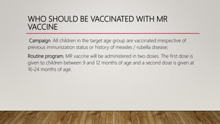 WHO SHOULD BE VACCINATED WITH MR
VACCINE
Campaign :All children in the target age group are vaccinated irrespective of
previous immunization status or history of measles / rubella disease;
Routine program, MR vaccine will be administered in two doses. The first dose is
given to children between 9 and 12 months of age and a second dose is given at
16-24 months of age.
 