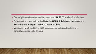 • Currently licensed vaccines are live, attenuated RA 27 / 3 strain of rubella virus.
• Other vaccine strains include the Matsuba, DCRB19, Takahashi, Matsuura and
TO-336 strains in Japan. The BRD-2 strain in China.
• Vaccination results in high (>95%) seroconversion rates and protection is
generally assumed to be lifelong.
 