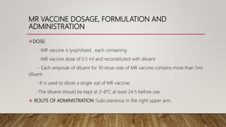 MR VACCINE DOSAGE, FORMULATION AND
ADMINISTRATION
DOSE:
-MR vaccine is lyophilized , each containing
-MR vaccine dose of 0.5 ml and reconstituted with diluent
- Each ampoule of diluent for 10-dose vials of MR vaccine contains more than 5ml
diluent
-It is used to dilute a single vial of MR vaccine.
-The diluent should be kept at 2–8°C at least 24 h before use
 ROUTE OF ADMINISTRATION :Subcutaneous in the right upper arm.
 