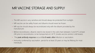 MR VACCINE STORAGE AND SUPPLY
• The MR vaccine is very sensitive and should always be protected from sunlight.
• MR vaccine can be safely frozen and diluents should never be frozen.
• MR vaccine should always be reconstituted only with the diluent provided by the
manufacturer.
• Before reconstitution, diluents need to be stored in the cold chain between 2 and 8 ºC at least
24h prior to reconstitution, to be transported at 2–8 ºC (inside vaccine carriers/ cold boxes).
• The peak antibody response occurs 6 to 8 weeks after infection or vaccination.
• Immunity conferred by vaccination persist for at least 20 years or may be lifelong for most
individuals.
 