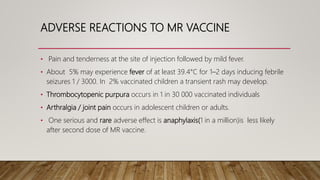 ADVERSE REACTIONS TO MR VACCINE
• Pain and tenderness at the site of injection followed by mild fever.
• About 5% may experience fever of at least 39.4°C for 1–2 days inducing febrile
seizures 1 / 3000. In 2% vaccinated children a transient rash may develop.
• Thrombocytopenic purpura occurs in 1 in 30 000 vaccinated individuals
• Arthralgia / joint pain occurs in adolescent children or adults.
• One serious and rare adverse effect is anaphylaxis(1 in a million)is less likely
after second dose of MR vaccine.
 