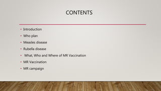 CONTENTS
• Introduction
• Who plan
• Measles disease
• Rubella disease
• What, Who and Where of MR Vaccination
• MR Vaccination
• MR campaign
 