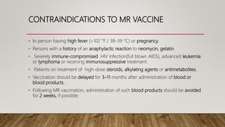 CONTRAINDICATIONS TO MR VACCINE
• In person having high fever (>102 °F / 38–39 °C) or pregnancy.
• Persons with a history of an anaphylactic reaction to neomycin, gelatin.
• Severely immune-compromised HIV infection(full blown AIDS), advanced leukemia
or lymphoma or receiving immunosuppressive treatment.
• Patients on treatment of high-dose steroids, alkylating agents or antimetabolites.
• Vaccination should be delayed for 3–11 months after administration of blood or
blood products.
• Following MR vaccination, administration of such blood products should be avoided
for 2 weeks, if possible.
 