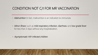 CONDITION NOT C/I FOR MR VACCINATION
• Malnutrition: In fact, malnutrition is an indication to immunize.
• Minor illness: such as mild respiratory infection, diarrhoea and low-grade fever
for less than 3 days without any hospitalization.
• Asymptomatic HIV-infected children.
 
