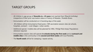 TARGET GROUPS
• All children in age group of 9months to <15 years (not reached their fifteenth birthday)
irrespective of their prior vaccination status or history of Measles / Rubella illness.
• Immunization will be conducted on 4–5working days of the week.
• All children will be immunized at fixed posts / MR vaccination session sites (at schools,
hospitals, outreach – rural villages / urban wards).
• Additional special / mobile sites will be planned for HRA / P(High Risk Areas/ Populations
wherever required.
• Immunization session sites will operate in schools during the first week and at outreach and
mobile sites in the community in the second and third weeks with local flexibility.
• The fourth week will be for sweeping / repeat activity.
 
