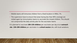 • Mobile teams will immunize children from a fixed location in HRAs / Ps.
• The supervisors have to ensure that areas having less than 90% coverage are
visited again by immunization teams to vaccinate the missed children. This should
not compromise the daily activity plan for the vaccinator teams
It is planned to vaccinate 100–150 children per vaccinator per day at an outreach
site 150–200 children per vaccinator in a school session site, with local variations.
 