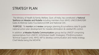 STRATEGY PLAN
The Ministry of Health & Family Welfare, Govt. of India, has constituted a National
Taskforce on Measles and Rubella including members from WHO, UNICEF,BMGF(Bill
Gates & Melinda Gates Foundation),ICMR and National CDC.
PURPOSE : To monitor and review campaign planning & surveillance data.To guide
national action plan development for measles elimination & rubella/CRS control.
In addition, a Measles-Rubella Communications group led by UNICEF comprising
representatives from UNICEF, GHS(Global Health Strategies), ITSU(Immunization
Technical Support Unit), WHO, IAP to develop communication and media strategy.
Chief Media being the MOHFW.
 
