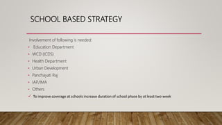 SCHOOL BASED STRATEGY
Involvement of following is needed:
• Education Department
• WCD (ICDS)
• Health Department
• Urban Development
• Panchayati Raj
• IAP/IMA
• Others
 To improve coverage at schools increase duration of school phase by at least two week
 