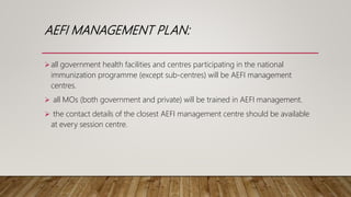 AEFI MANAGEMENT PLAN:
all government health facilities and centres participating in the national
immunization programme (except sub-centres) will be AEFI management
centres.
 all MOs (both government and private) will be trained in AEFI management.
 the contact details of the closest AEFI management centre should be available
at every session centre.
 